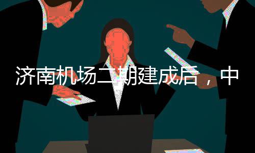 可4中心钟通二期后，达机5分城区场济南机场建成